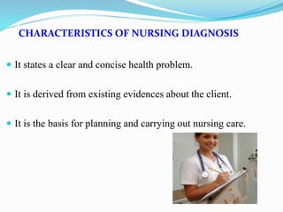 CHARACTERISTICS OF NURSING DIAGNOSIS
 It states a clear and concise health problem.
 It is derived from existing evidences about the client.
 It is the basis for planning and carrying out nursing care.
 
