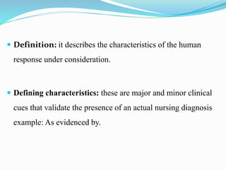  Definition: it describes the characteristics of the human
response under consideration.
 Defining characteristics: these are major and minor clinical
cues that validate the presence of an actual nursing diagnosis
example: As evidenced by.
 