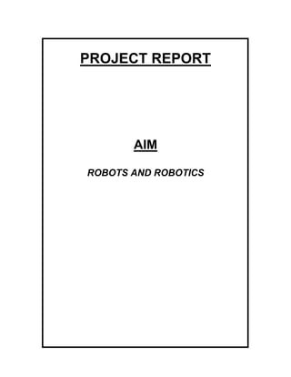 PROJECT REPORT<br />AIM<br />ROBOTS AND ROBOTICS<br />INTRODUCTION<br />For a very long time man has dreamt of mechanical slaves of great strength which could carry out wonderful tasks for him. The story of Alladin and the Wonderful Lamp is popular throughout the world. When the lamp was rubbed, a genie appeared and carried out the wishes at a command. While this story expresses the benefits of having such a wonderful mechanical slave, it also points out the danger of such a powerful device falling into evil hands.<br />Indian mythology too is full of stories of princes and magicians who acquired the power to control similar mechanical slaves and devices. The great epics Ramayana and Mahabharata speak about similar gigantic and magical powers. Krishna could lift a mountain and could balance it on his little finger. Hanuman could fly in the air while carrying a mountain. The arrows and weapons described in the air while carrying a mountain. The arrows and weapons described in the Ramayana and the Mahabharata are said to possess magical powers. Stories and epics of these types are common in other counties as well.<br />Since prehistoric times, man has been fascinated by mechanical men, extraordinary beings and other creatures. There is historical evidence to show that priests in Egyptian temples built mechanical arms and statues of their gods, which they could operate secretly so as to pretend that they were acting under the direct inspiration of God. The priests wished to use such machines to impress the faithful or to coerce the unfaithful. When a mammoth God breathed smoke and flames, waved its hands at the primitive people and commanded them to obey, it certainly made a deep impression.<br />Heron of Alexandria, the ancient Greek mathematician and engineer who invented the fountain that bears his name, has left the description of two artful methods, which enabled the Egyptian priests to take in worshippers by their ‘miracles’. Fig. 1 shows one such device consisting of a hollow metal altar, which stood in front of the temple doors. The mechanism, hidden beneath the flagstones, caused the temple doors to open as if by God’s will. When incense was burned, the heated air inside the hollow altar exerted a pressure on the water in the vessel hidden below the floor, causing it to flow through a pipe into a bucket. The bucket descended due to the additional weight and set in motion the door-opening mechanism (see Fig. 2). The worshippers saw what they thought to be a miracle-the temple doors swung open of their own accord as soon as incense and prayers were offered by the priests. They, naturally, knew nothing about the hidden mechanism.<br />Another fake miracle, which the priests staged, is explained in Fig. 3. As soon as the incense was burned, the expanding air forced more of the incense to flow out of the cistern below the floor, into the pipes concealed inside the figures of the priests. The worshippers beheld the miracle of an undying flame. However, when the priest in-charge considered the offerings too scanty, he would quietly remove the stopper in the lid of the cistern. This stopped the flow of incense, because now the expanding air could find a free outlet.<br />This interest in mechanical men and other exotic creatures has continued even to the present day. Starting about 350 years ago, ingenious inventors designed and fabricated some strange devices.         <br />Medieval clocks mounted on the tops of churches and cathedrals often had a life-sized figure of a man, angel or devil that struck the hours on a bell with a mace. These were refined as time went by and they became more intricate. Jaganmohan Palace in Mysore and the Salar Jung Museum in Hyderabad have such clocks even today.<br />Around 170, a bird organ was invented. The device is shown in Fig. 4 a. The bird could generate a selected set of bird-whistles and the head, beak and wings could move realistically. The device was worked by cams and levers with a clockwork mechanism (see Fig. 4.b).<br />In the year 1738, an automated flute player was constructed and demonstrated by Jacuqes de Vaucanson in Paris. The flute player was dressed in musician’s clothes. It held a flute to its lips blew air across the flute and manipulated its fingers to control the ports of the flute. The player was driven by a musical-box type drum and operated by compressed air) see Fig.5).<br />    Henri Maillardet built an incredible automation, which could write and draw pictures, in London around 1805. This automation consisted of a very complicated and versatile clockwork mechanism. It could draw the picture of a ship in about five minutes. The picture of the ship consisted of three decks, portholes and all the necessary lines and details. The automation could also write a five-line poem in French. Fig.  6 is a sketch of this writing automation.<br />Even though there were several robot-like mechanisms in earlier times, it was Karel Capek, a Czechoslovakian playwright who coined the word ‘robot’ and used it in his play Rossum’s Universal Robots (R.U.R.), written in the year 1921. In this play, factory-manufactured pseudo-men work side-by-side with human beings. These mechanical men could initiate action on their own. They could think and observe; they realized that the human master was exploiting them and rebelled against him, destroying everything around. In the Czech language robota means slave labour or rather compulsory service or labour provided by a worker. It is because of this characterization of a robot in Capek’s play that people began to visualize a robot as a monstrous human-like machine, something to be afraid of. Such fear is depicted in Mary Shelley’s Frankenstein. In the public mind, ever since, a robot has been mechanical humanoid, tireless and somewhat sinister. Perhaps it was not Capek’s work directly, but its influence on Lang’s movie Metropolis in the year 1926 that introduced the term robot into popular usage.<br />Although the initial thinking about robots took place in the 1920s, practical scientific work on robots did not take place for nearly 40 years after that. However, the word robot kept appearing in science fiction stories and movies. Sir Isaac Asimov, the famous science fiction storywriter, has written numerous stories about robots. The robot of Asimov’s stories is a benevolent, friendly creature, always prepared to help its human master and is even ready to sacrifice its own existence in order to protect its human master.<br />It was in the 1960s that Charles Devol and Joseph Engleburger of USA developed the first computer-controlled robot and demonstrated how robots could be made use of in industries. However, people doubted whether robots could prove practical at all! Indeed they were looking at robots with scepticism and ridicule. The movie Modern Times with Charlie Chaplin as the main character, made during that period, depicted such an attitude towards robots. Robots could not yet be used for practical purposes mainly because of their large size and high cost.<br />In the 1980s, with the advent of microelectronics and microcomputers, computers became drastically smaller and their cost came down considerably. The result was that robots have been successfully employed in industries since then. With the success made by engineers and scientists in using robots for several industrial applications, people now began to ask: “ Will the robots replace human beings?” “Will not robots create large-scale unemployment?” Such fears were mainly due to ignorance and lack of understanding of robots. Fears about unemployment were there even during the first industrial revolution. When computers came on the scene people were apprehensive of computers creating large-scale unemployment. However, time has shown that such fears were unfounded. A careful study of the social and economic aspects of robots will reveal that instead of creating unemployment, robots will help create more job opportunities in the skilled category. Even if we grant that robots will replace human beings, no one can deny or protest against the use of robots when they are used in situations, which are uncomfortable or unpleasant or hazardous to human beings. Some examples are like working in very hot or very cold regions; doing welding or spray painting jobs where there are toxic fumes; handling radioactive chemicals as is don in nuclear power stations; or cleaning sewers and gutters.<br />Robots are best suited to replace humans in doing hazardous, repetitive, monotonous tasks. Workers displaced by robots are sure to find new and better occupations. There is a virtually unlimited amount of work that needs to be done in eliminating poverty, hunger and disease throughout the world. We need to develop renewable energy resources, clean up the environment, rebuild our cities and villages, exploit the oceans, explore the planets and possibly colonise outer space. The new age of robots will open many new possibilities. What we humans can achieve in the future is limited only by our imagination and courage to act. <br />ROBOTS AND ROBOTICS<br />What is a robot? Different persons may have different concepts of robots. When we examine the robot-like devices of earlier times and compare them to the present-day robot we get a completely different picture of a robot. The wonderful lamp of Alladin leads us to believe that this robot-like device is a gadget, which has magical powers. But this robot-like gadget is fictional. The mechanical arms and statues used by the Egyptian priests made us believe that a robot resembled a human being, or at least his arms did. The mechanisms that opened the temple doors tell us that a robot is a mechanical contraption (hidden of course). The bird organ, the automated flute player, etc. give the impression that a robot is made of levers and cams and that sometimes a human appearance is given to impress the viewers. Karel Capek’s robot is a monstrous human-like machine. The picture of a robot in a science fiction movie shows a machine resembling the human and capable of tremendous memory and intelligence. In the present times, some people will accept that a vacuum cleaner or an automatic washing machine is a robot. Many contend that a machine becomes a robot when it can perform physical tasks without human intervention.<br />What actually is robot? When different persons have different concepts of robots, the only way of deciding what really is a robot is to look for a definition of the term robot.<br />The dictionary meaning of a robot is that it is an automatic apparatus or device that performs functions ordinarily ascribed to human beings or operates with what appears to be almost-human intelligence. It is interesting to observe that this meaning does not give a human shape to the robot. In order to dramatize the fact that the robot does the work of a human being, a human shape is given to the robot in science fiction stories and movies. The human shape is irrelevant as far as the functions of the robot are concerned.<br />The Robot Institute a America, which is an association of several robot manufacturers, gives the following definition of an industrial robot (an industrial robot is a robot that is used in industries or manufacturing concerns):<br />“An industrial robot is a reprogrammable, multifunctional manipulator designed to move material, parts, tools, or specialized devices through variable programmed motions for the performance of a variety of tasks.”<br />The key word in this definition is ‘reprogrammable’. This means that a robot is capable of being reprogrammed. This feature is the one that distinguishes it from a fixed automation. A fixed automation is designed to do one, and only one, specific task. If the specifications of the tasks change even slightly, the fixed automation becomes in capable of performing the task it was designed to perform according to one fixed specification. However, a robot can be reprogrammed to perform even when the specifications are changed drastically. The original program is simply erased and the new program takes care of the changed tasks.<br />The characteristic that a robot can be reprogrammed to handle a variety of tasks, makes the robot a flexible device. Because of the flexibility offered by robots, manufacturing systems which use robots are called Flexible Manufacturing Systems (FMS).<br />Karel Capek was responsible for introducing the word robot. Sir Isaac Asimov is the one who coined the word robotics. According to Asimov, robotics is the science of dealing with robots. Hence robotics involves a scientific study of robots. The study includes design, selection of materials of proper quality for the components, fabrication, the study of various motors required for moving the components, design of electronic circuits, computers and computer programming, and control of robots. Since robots and robotics are still in the developing stages, a considerable amount of research is required and is being pursued. Robotics involves various disciplines-mechanical engineering, material science, electronics, computer science, computer engineering, and control system, to name just a few. Depending on the area in which robots are to be used, robotics includes disciplines such as biology, medical science psychology, agriculture, mining, outer space engineering, etc.<br />Basically, there are two types of robots: fixed and mobile. A fixed robot is attached to a stationary platform. A sketch of an industrial robot can be seen in Fig. 23 on p.34. A fixed robot is analogous to a human standing or sitting in one fixed location while doing his work with his hands. A mobile robot moves from place to place. Mobility is given to robots by providing wheels or legs or other crawling mechanisms. Fig. 25 on p 36 shows the sketch of a mobile robot. A mobile robot can be given a human shape, but the actual shape has nothing to do with the actual functions of the robot. Wheeled locomotion is good for smooth terrains. For rugged terrain, legged locomotion is preferable. A mobile robot should have at least three wheels or legs for stability.<br />COMPONENTS OF AN INDUSTRIAL ROBOT TYPES: -  <br />Let us now se how a robot if fabricated. Let us look at the various components that constitute a robot. When we examine the various tasks that are performed in an industry, we observe that the human hands do the majority of work, with the person standing or sitting in one fixed location. The human being performs the tasks assigned to him with the help of five major parts of his body. First, he uses his arm, which is made up of joints and links. Second, he uses his palm and fingers. Third, he uses his muscle power to move the arm and palm and fingers. Fourthly, he uses his brain to control the movements of his arm and palm and fingers. Finally, he uses his senses (or rather the sense organs) –the eyes, ears, and sense of touch (skin), to provide valuable information to the brain in controlling the actions of the various parts. The use of the other sense organs, the nose and tongue is less common. Analogously, the industrial robot consists of five major components. These five components are described next.                    <br />Component 1: The Manipulator --<br />Analogous to the human arm, the industrial robot consists of what is called a manipulator having several joints and links. The number of joints and links to be provided depends on the type of work required of the robot. This number is related to the number of independent motions required of the robot. For example, if there is only one joint and only one link, there can be movement in only one joint and only one link; there can be movement in only one direction. If the movement is linear, that is along a straight line and we can reach points only on this straight line. Further, the distance that can be travelled along this straight line will depend on the length of the link. On the other hand, if the joint moves in a rotary fashion, as in the case of the joints of the human arm, the tip of the link goes along the arc of a circle and only points on this arc can be reached by the link, Now, if we have two joints and two links and if the two have linear motions such that the two motions are mutually perpendicular, the combined motion will be such that any point in a rectangular region can be reached. The number of independent motions is technically termed number of degrees of freedom. Let us now examine how many degrees of freedom are required to uniquely specify the location of a three-dimensional rigid body in space. Three coordinates can specify the centre of gravity of the rigid body. The rigid body can have an arbitrary orientation; it can rotate about the x-axis; it can rotate about the y-axis; and it can rotate about the z-axis. As an illustration, let us suppose that there is an object on a table in a room (see Fig. 7). Let us assume that one corner on the floor is taken as the origin of the three-dimensional co-ordinate system. To reach the centre of gravity of the object on the table, we can move along three mutually perpendicular directions (called the x-axis along one edge of the wall on the floor, the y-axis along another edge of the wall on the floor, and the z-axis along the vertical direction given by the intersection of the two walls at the origin). The orientation of the object is defined by three rotations about the x-axis, the y-axis and the z-axis. Thus the position and orientation of the object is described in terms of six-co-ordinates or six movements, which are dependent. In other words a rigid body in space is uniquely described in terms of six degrees of freedom.<br />Therefore, a general purpose industrial robot must have six degrees of freedom. It must have six joints and six links. The lengths of the links are decided by the extent of the volume in which the robot must work. It is of interest to observe that the human arm has got six degrees of freedom. The shoulder joint has two degrees of freedom, the elbow joint has one degree of freedom, and the wrist joint has got three degrees of freedom. Because of the six degrees of freedom it possesses, the human arm can handle an object (within the reach of the arm) having an arbitrary position and orientation. All the joints of the human arm are rotary in nature. A rotary joint is also termed as a revolute joint. At industrial robot can be designed to have either rotary joints or to have linear joints (joints that move in a straight line). A linear joint is technically called a prismatic joint. It is possible to reach an arbitrary point in three-dimensional space or using three independent linear joints or three independent dependent rotary joints or three independent joints which are combinations of liner and rotary joints. However, an arbitrary orientation can be realized only through three mutually perpendicular (independent) rotary joints. This arbitrary orientation cannot be realized by means of linear joints or by means of combinations of linear and rotary joints. In view of this, of the six degrees of freedom required for a general-purpose robot manipulator, the final three joints must necessarily be only three mutually perpendicular (independent) rotary joints. The remaining three joints can be combinations of linear and rotary joints. Depending upon the number of linear joints (or equivalently the number of rotary joints used), the manipulator is categorized into different types.<br />Cartesian Robot Manipulator: The Cartesian robot manipulator has three linear joints and three rotary joints. The movements of the three linear joints are in mutually perpendicular directions. The first three linear joints of the Cartesian manipulator are shown in Fig. 8. This type of manipulator has a small work space (work space is defined as the set of all points that can be reached by the robot manipulator). Cartesian manipulators have a high degree of mechanical rigidity. These are capable of reaching the specified point with a high degree of accuracy. Accordingly, Cartesian manipulators are used in situations in which great accuracy is called for.<br />Cylindrical Robot Manipulator: This type of robot manipulator consists of two linear joints and one rotary joint; the other three joints are, of course, rotary in nature. Fig. 9 is a sketch of the first three joints of a cylindrical robot manipulator. The workspace of this robot is larger than that of the Cartesian robots. Cylindrical robots are best suited for what are called pick-and-place operations. These operations involve picking up an object from a specified position and placing it at another specified position. The mechanical rigidity of this type of robot is slightly lower than that of the Cartesian robot.<br />Spherical Robot Manipulator: In addition to the final three rotary joints, a spherical robot manipulator consists of one linear joint and two rotary joints. Fig. 10 is a sketch of a spherical robot. Spherical robots have a larger workspace and a lower degree of mechanical rigidity when compared to cylindrical robots.<br />Horizontal Articulated Robot: This type of robot manipulator has two rotary joints and one vertically moving linear joint as illustrated in Fig. 11. The final (three) joints are necessarily rotary. The workspace of this type of robot is smaller than that of the spherical robot, but larger than that of the Cartesian or the cylindrical robot. This type of robot is appropriate for assembly operations (that is joining together individual components to make a final product).<br />                          <br />Vertical Articulated Robot: Apart from the final three joints, which are rotary in nature, this type of robot manipulator has only three rotary joints (Fig. 12). This type resembles the human arm because both have only rotary joints. This is the most popular type of robot.<br />Component 2: The Endeffector --<br />At the end of the human arm there are the palm and fingers, with the help of which the human being can pick and hold and transfer objects from one position to another. Analogously, we have the second component of the robot, which is called the endeffector. The base of the manipulator is fixed to a base support and at its other free end, the endeffector is attached. The endeffector is expected to perform tasks normally performed by the palm and finger arrangement of the human arm. The palm and fingers of the human arm are very delicate and dexterous and are capable of several intricate holds. Some typical types of hand prehension (holds or grasps) are illustrated in Fig. 13. We hold cylindrical objects such as a glass of water or a small pipe, using a cylindrical grasp. The tip grasp enables us to hold small objects such as a pin. To carry a briefcase or a small suitcase, we use the hook grasp (also called the snap grasp). To hold a piece of chalk or a matchstick we use the palmer grasp. Spherical objects, such as a ball, are held using a spherical grasp. The lateral grasp enables us to hold objects such as a visiting card. With the present-day technological know-how, it is not yet possible to design and construct one single mechanical device that is capable of the wide range of delicate and dexterous holds possible for the human palm and fingers. Therefore, endeffectors have to be designed and constructed to suit individual needs. That is, different endeffectors are designed for different types of functions demanded of it and, therefore, there are a large number of different endeffectors. Fig. 14 illustrates an endeffector, which is finger-shaped and has an object-shaped cavity to help hold the object firmly. Fig. 15 illustrates another finger-shaped endeffector having multiple object-shaped cavities. Using this type of endeffectors, objects of different sizes are held in a firm grip at different position. Inspired by the human three-fingered grip as illustrated in Fig. 16.a, one can design a flexible gripper-enabling object such as a turbine blade to be held. Such an endeffector is shown in Fig. b. We can have multiple detachable grippers as shown in Fig. 17. The different grippers are in the form of fingertips. One gripper can be removed and another attached as and when necessary so that objects of different sizes and shapes can be handled. When objects to be held have parallel and flat edges, they can be gripped with the help of a parallel jaw gripper illustrated in Fig.18. The endeffector shown in Fig. 17 has multiple detachable grippers. If a different gripper is to be used, it takes time to detach the present gripper and attach the different gripper required for the new task. An arrangement of the endeffector, which can save the time required for changing the gripper, must have multiple grippers permanently fitted to the end of the manipulator.<br />The endeffector can be a spray-painting gun or it can be a welding gun; the endeffector can be an electromagnetic pick-up device or it can be a vacuum suction mechanism. In this manner the endeffector can take several different forms to suit the specific type of work it is expected to do. The designer can use his imagination and ingenuity in deciding how the endeffector is to be fabricated.<br />Component 3: The Locomotion Device --<br />In the case of human beings muscles provide the power for the movement of the arm, the palm and fingers. The expand and contract so that the required power is produced. For the robot the power for the movement (locomotion) is provided by motors. The motor of an automobile is run by the energy generated by the ignition of a mixture of air and petrol. The electric fan has a, motor driven by electrical energy. In a hydroelectric generating station the generator is driven by a turbine, which is powered by running water. A windmill is driven by the energy possessed by moving air.<br />The motors used for providing locomotion in robots are of three types depending on the source of energy: electric, hydraulic or pneumatic. Electric motors are driven by electricity. Hydraulic motors are powered by pressurized liquid, usually pressurized oil, pneumatic motors are actuated by pressurized air.<br />All the joints of the human arm are rotary in nature. However, the joints of the robot can be either rotary or linear. Electric motors give rotary motion. If required, rotary motion can be transformed to linear motion through the use of a lead screw mechanism. When the head of a screw is rotated (that is, given a rotary motion), the tip of the screw gets a linear motion.<br />The speed at which a motor rotates (the r.p.m.) is generally high. The speed of rotation can be reduced by the use of gear trains.<br />Locomotion devices are also known as drive units. Drive units are classified according to the type of energy source used for locomotion. Accordingly, we have three important types of drive units: electric drive, hydraulic drive and pneumatic drive. Electric drives give a rotary motion, which, if necessary, can be transformed into linear motion. Hydraulic or pneumatic drives can give rise to either rotary motion or linear motion. When hydraulic drives provide a rotary motion they are called hydraulic motors; if they give a linear motion, they are called hydraulic cylinder. Similarly we have pneumatic motors and pneumatic cylinders depending on whether they give rotary or linear motion.<br />The drive units are coupled to the joints. Each drive unit moves the joint to which it is coupled independently. The combined motion of the various joints, and hence the various links, results in the motion of the robot manipulator.<br />There are two ways in which the drive unit is coupled to the joint it moves. The drive unit can be connected directly to the joint shaft. In this event the drive unit is called a direct drive unit (motor). However, this makes the times we may need the joint to move at a speed different from that of the motor. In this situation, the motor is indirectly connected to the joint; thus we have an indirect drive unit (motor). The motion of the motor is transferred to the joint by transmission devices such as rods, chains, belts and gears. Fig. 19 illustrates the direct drives and indirect drives used in a typical robot.<br />Component 4 : The Controller --<br />The human brain controls the actions of the human hand. In the robot there is a component which functions in a manner analogous to the human brain. The computer, more specifically a digital computer, can be compared to the human brain, because the computer possesses five important functional characteristics of the human brain.<br />A computer is able to read. In other words, a computer is capable of grasping information. Information is fed to the computer in a coded form and the computer is able to understand the coded information.<br />A computer is able to write. In other words, a computer is capable of giving out information.<br />A computer has memory. It is capable of storing information (numbers, alphabets and special characters) for any length of time without loss in accuracy and can recall the required information. The amount of time required to store information or to recall information is a very small fraction of a second.<br />A computer is able to calculate. It can do arithmetic operations-addition, subtraction, multiplication and division. The time required for adding two numbers is a very small fraction of a second.<br />A computer is capable of taking logical decisions.<br />Because a digital computer possesses these five capabilities, which are also possessed by the human brain, it can function as the fourth component of the robot, the controller.<br />The digital computer (both the hardware and the software) acts as a controller to the robot. With the help of this controller, the robot is able to carry out the assigned tasks.<br />The controller directs and controls the movement of the manipulator and the endeffector. In other words, the controller controls the motors that drive the robot links (joints). <br />Suppose there is an object at a certain position, and the robot is required to pick up the object from its initially specified position and then to place it at a certain other position. The location of the object is known. With this information, the controller, that is the computer, calculates the amount by which each joint has to move so that the endeffector reaches the position where the object is situated. After calculating this information, the controller supplies to each motor (driving the individual joints) the appropriate amount of signal so that the joints move by the required amount and the endeffector reaches the position where the object is located. After the endeffector reaches the desired location, the controller gives an appropriate signal to the endeffector to grasp the object. Then the controller gives appropriate signals to the various motors driving the joints to move by the appropriate amount so that the final desired position is reached. Finally the controller directs the endeffector to release the object so that it is placed at the desired location.<br />           <br />Controlling the joint to move by an appropriate amount can be accomplished accurately when the system as well as the environment is accurately known in advance. However, many-a-time the information about the system and the environment is not available in advance because there are unknown and unpredictable disturbances.<br />The effect of unknown and unpredictable disturbances can be overcome by the use of feedback control. Here, the actual output of the actuator/motor is measured and compared with the reference input signal and the difference between the two, called the error signal, is amplified and the amplified signal is applied to the actuator/motor. The joint driven by the motor moves until the error signal becomes zero. Thereby a very accurate control is obtained even in the presence of unknown and unpredictable disturbances. A schematic diagram of a closed loop (i.e. feedback) control is shown in Fig. 20. <br />It is interesting to note that the computer calculates the amount by which a particular joint is to be moved in a particular situation, and generates a signal to be applied to the motor driving the joint under consideration. The power contained in the signal generated by the computer is very small. But a considerable amount of power is needed to drive the motor. Since the computer by itself is unable to supply the needed power, an electronic power amplifier (also called an electronic driver circuit) is used to increase the strength of the signal generated by the computer. Furthermore, the output signal supplied by the computer is a digital signal. Most motors require that the input signal to the motor be an analogous signal. Therefore, a digital-to-analog converter (D/A converter) is used to interface the computer and the drive motor. Fig. 21 shows a schematic diagram of the arrangement used to drive a motor. Converters (digital-to-analog) and driver circuits are also used in hydraulic and pneumatic drive systems. The difference is that in these types of systems, the electrical unit moves only the valve (see Fig. 22) while an external unit such as an air pump or an oil-pump supplies the energy to the actuator.<br />Although for all intents and purposes, the digital computers started developing in the years following World War II, robots using computers became successful only during the 1980s. This is because the computers of the earlier days were huge and very expensive. These computers used vacuum tubes, which are large. For example, a vacuum tube was to 10 cm in height and about 5 to 8 cm in diameter. When thousands of vacuum tubes were used to make the digital computer, it became very large and required a large room to house it. Further, vacuum tubes dissipated a large amount of heat and the computer required a cooler. With the advancement in electronics, transistors replaced the vacuum tubes and computers became relatively small. A transistor is approximately one-hundredth of a vacuum tube in size, but it performs the same function as that of the vacuum tube. With the advent of microelectronics, we now have a microelectronic device, which performs the same task as that of a transistor and which is so tiny that about 50,000 microelectronic device can be housed in the same volume occupied by a single vacuum tube. A transistor generates very little heat, compared with that generated by a vacuum tube. A microelectronic circuit looks very small when placed by the side of a rice grain (and the rice grain is much bigger when compared with a microelectronic circuit).<br />The advent of microelectronics has given us microcomputers, which are very small and with low costs. One can therefore afford to use one or several microcomputers have revolutionized control methods. The present trend is to use one microcomputer for the control of an individual joint and an overall computer to control the entire manipulator and interface to the external world. When there are multiple computers available, it is possible to used parallel processing methods and many complicated computations required to solve the equations of motion can be performed in a very short time. Thereby, it becomes easy to control the motions of various joints and the endeffector. The overall computer is used as a supervisory computer to supervise and co-ordinate the functions performed by the individual microcomputers.<br />Component 5: The Sensors --<br />The brain of the human being by itself cannot perform intelligent tasks. It is capable of all its attributes because it is supported by the five sense organs of the human body. These sense organs provide valuable data to the brain, which in turn understands the data after processing it. Without the data supplied by the sense organs, the brain would be incapable of intelligence. When we understand this, it is easy to see that the controller (the computer) of the robot cannot do any meaningful task, if the robot is not provided with a component analogous to the sense organs of the human body. Thus, the fifth and the most important component of the robot is the set of sensors. Sensors are nothing but measuring instruments, which measure quantities such as position, velocity, force, torque, proximity, temperature, etc.<br />Robots, like humans, must gather extensive information about the environment and the status of the robot itself in order to function effectively. For example, a robot must be able to pick up an object; and it must know that the object has been picked up. While the manipulator (with the object held by the endeffector) is in motion, it must not drop the object, it must not collide with obstacles along the path, and the manipulator must approach the object to be handled with controlled speed in order to avoid collision. A robot must be capable of recognizing those salient features of objects and the environment and of distinguishing the intricate differences between two almost similar objects in order to identify the right object to be handled. All these and similar characteristics can be acquired by the robot through the sensors. Sensors measure the required data and the measured data is fed to the computer. The computer in turn, processes the sensor data, understands them and thereby enables the controller to control the manipulator and the endeffector in meaningful and effective manner. Computer vision (a TV camera and a computer with required data processing programs) has enhanced the capabilities of present-day robots. The TV camera looks at the object or a scene, grabs a picture frame, digitizes the picture information and the digitized data is fed to the computer. The computer processes this information and enables the robot to understand what the camera sees. Computer vision enables the robot to see objects and surrounding, understand them and thereby enable the robot to modify its actions and operations, if necessary, so that complex tasks can be handled.<br />A Robot System: -<br />A robot system is an arrangement of the five components of the robot interfaced properly so that the components work in a co-ordinated fashion for the effective and efficient functioning of the robot.<br />An industrial robot system, which uses a minicomputer as a controller, is illustrated in Fig. 23. In this figure the endeffector is not shown and is to be attached to the free end of the manipulator. The locomotion devices are not visible externally. This robot system is used in an industry for doing routine jobs and therefore does not need any sensors.<br />Fig. 24 demonstrates four types of installations of industrial robots.<br />Fig. 25 shows a mobile robot with a few sensors. Bump detectors enable the controller to control the motion of the mobile robot so that bumps are negotiated smoothly. The television camera provides a sense of vision to the robot. The camera control unit controls the direction of vision. The range finder enables the robot to identify the location of obstacles along the path and reach the destination without colliding with the obstacle. With the help of the antenna for radio link, the robot can be controlled from a remote location by sending commands via radio transmission.<br />APPLICATIONS OF ROBOTS<br />Robots have become more and more popular in industrial and other fields because of three important qualities they possess. Robots are indefatigable; robots work very accurately; and robots work without any protest. A human being becomes tired after working for some time continuously. With the help of measuring instruments (sensors), robots can produce items they manufacture very accurately; a human being estimates and is therefore subject to inaccuracy. A robot faithfully executes the given command; a human being occasionally protest when asked to do a certain task and invariably asks questions, such as, quot;
Why should I do this work?quot;
 Why should not this work be assigned to some other person?quot;
<br />APPLICATIONS OF ROBOTS IN INDUSTRIES: -<br />Work in an industry can be broadly divided into four major categories. Robots can be advantageously used in all these types of jobs. Robots can be classified according to the type of work they perform.<br />1)Pick-and-Place Operation ::<br />There are certain types of industrial jobs in which an object is required to be picked up from a specified position and placed in a particular position. A robot, which does the pick-and-place operation, is called a pick-and-place robot. Pick-and-place robots are used for machine loading and unloading, palletizing, stacking and general materials handling.<br />2)Point-to-Point Operation ::<br />In the pick-and-place operation, the robot is expected to pick up an object from an initial position and place it at a final position. The initial and final positions can be different when the operation is repeated. There are operations in which work is required to be performed at several different locations. Consider, for example, the operation involved in drilling holes for a printed circuit board. A printed circuit board must have a very large number of tiny holes drilled very accurately in exactly the specified positions. Doing such a job manually will usually lead to an inaccurate product. A robot can be gainfully employed in doing the drilling operation, as it will perform the operation very accurately. A robot of this type is called a point-to-point robot. Application of point-to-point robots is in spot welding, gluing, drilling and other similar operations.<br />In the first two categories of operations, namely pick-and-place operation and point-to-point operation, it is necessary for the robot to go from one point to the other, reaching the desired point accurately. The path traversed between two points, or the velocity with which the endeffector moves along the path, is unimportant since the robot is not expected to do any job while moving between two points. However, there are certain operations to be performed in an industry, wherein the path taken is important and the velocity with which the endeffector moves along the path is also important. In this event we have a continuous path operation.<br />3)Continuous Path Operation ::<br />Consider, for example, spray-painting he walls of a room. The painting is not expected to be done continuously along the wall from one corner to the other since no paint is to be applied to the doors and windows. If we assume that the robot moves along a straight line along the wall to be painted, and if we assume that the paint is sprayed at a constant volume per unit time, in order to apply a uniform coat of paint on the wall, the robot has to move at a constant velocity. A robot, which does an operation of this type, is called a continuous path robot. The applications of continuous path robots are in paint spraying, seam welding, cutting, inspection and other similar operations.<br />During manual spray painting, the material of the paint gives out a toxic vapour because of which the human operator has to wear a protective mask to conveyor his face and the entire body. The human being has to operate in an environment where air is present. When paint is sprayed through air, air bubbles get entrapped. If these air bubbles remain in the paint, when the surface of the paint is rubbed by an external agency, the air bubbles escape, breaking through the paint surface and exposing the surface of the material as a result of which it will deteriorate due to weather effects. In order to prevent such damage from happening later on, the human operator removes the air bubbles by applying a roller on the entire painted surface. When a robot is used for the spray painting operation, it will relieve the human being from the uncomfortable situation of having to work with the toxic paint, it will perform the operation more uniformly and further, it can work in a chamber which is evacuated beforehand. When spray painting is performed in vacuum, there is no air to get entrapped with the paint. A continuous path robot can be used for inspection of the inside surface of a motor cage for the presence of any burrs. The inside surface of a motor cage must be smooth and free of burrs in order to allow the rotor of the motor to rotate freely and safely when assembled inside the cage.<br />The crankshaft of an engine has a very odd shape. Crankshafts are to be deburred after they are cast. A continuous path robot can perform this deburring operation. The crankshafts are placed on a conveyor belt, which is moving. TV cameras placed conveniently far above the conveyor belt look at the crank shafts and determine the position and orientation of the crankshaft, thus enabling a robot to pick up a crank shaft and load it to a machine, a continuous path robot performs the deburring operation. The deburring operation required the deburring operation. The deburring operation requires that thesurfaces be handled continuously and delicately. A continuous path robot can take care of such an operation.<br />4)Assembly Operation ::<br />Finally we have the assembly operation in an industry. In making a final part, a large number of component parts of different sizes and shapes must be put together properly. A robot, which performs the assembly operations, is called an assembly robot. The robot must be capable of identifying the required part, determine its position and orientation so that the right object can be picked up with the right orientation in order to join/attach it with the other required component.<br />Suppose a toothed wheel is to be picked up by the robot. Using a TV camera, the robot gets the picture of each component and compares it with the picture of the toothed wheel already stored in the memory of the computer. If the present picture and the stored picture of the required component match, the robot decides that the required component has been identified. Otherwise it looks at the picture of a different component. This operation is repeated until the required component is found.<br />Sometimes two hands are required to do a certain task. In this event two robot manipulators can be used. However, a good co-ordination between the two robots is essential.<br />ADVANTAGES OF ROBOTS IN INDUSTRIES: -<br />In countries such as Japan and USA which are technically advanced, the number of robots in sue at present in industrial and commercial applications is increasing at the rate of about 35 per cent per annum. There are several reasons for this increasing use of robots.<br />1)Robots offer Reduced Cost of Production ::<br />The cost of maintaining a robot is less than the average cost of maintaining a human being when the fringe benefits are taken into account. Robots do not get any of the fringe benefits as they are not paid any social security, workman's compensation, do not need vacations, holidays, sick leave, medical and dental benefits, maternity benefits, or retirement pay.<br />Robots work 98 per cent of the time at assigned tasks. In other words, robots work almost 24 hours per day, 7 days a week and 12 months a year. A human can work only in shifts of 8 hours per day. Humans take coffee breaks, tea breaks, lunch breaks, dinner breaks and other time off for personal reasons. Such time off is estimated to be not less than 10 to 20 per cent of the total time. Moreover, human beings are subject to fatigue and lack of attention, particularly when doing repetitive work. Robots work without any fatigue. Frequently robots seem to repay their entire cost within 12 months.<br />2)Use of Robots Results in Increased Productivity ::<br />Robots can be designed to work faster than human beings. For example, a robot does straight welding at the rate of 75cm per minute while a human being does only 25 cm per minute. Two typical spray-painting robots can complete the painting of an automobile inside and out with two coats in 90 seconds and work 20 hours per day. Even the best human spray painter takes as much as 15 to 20 minutes to complete the same job.<br />Increased productivity means more work is completed on schedule.<br />3)Robots offer Improves Production Quality ::<br />With robots, the accuracy of positioning is greater. The speed of operation is another advantage. There are cases where the weld has to be completed before the pieces distort due to the heat of the welding. With controlled accuracy and speed, welds that were difficult to perform earlier are now possible. Another example is in die-casting where the casting cycle must be strictly adhered. <br />To robot is assisted by measuring instruments and therefore the final product is produced accurately and meets the qualities prescribed. Therefore, almost all the items produced by the robot pass the quality inspection test and the number of items rejected will be practically nil. This improved quality of production will reduce the cost of production.<br />When a human being does the job manually, the quality of items produced will not always conform to the required specifications. It is estimated that when items are manufacture manually, the items that are rejected (because of failing in the quality inspection tests) is of the order of 30 to 50 per cent.<br />Quality of production is very important factor in any manufacturing industry and robots provide the required quality of production.<br />4)Robots can operate in Hazardous and Hostile Environments::<br />Robots can operate in situations, which are either uncomfortable or dangerous for the human being to work in. The human will therefore be glad to let the robot replace him, even at the cost of creating unemployment. Some examples are loading and unloading of hot furnaces; working with toxic paints; doing welding operations where unhealthy or toxic fumes will be produce; handling radioactive chemicals; working in deep mines; working deep under the ocean; working in outer space; working in polar regions; fire-fighting.<br />5)Robots enable Improved Management Control ::<br />Computer-controlled robots can carry out pre-programmed procedures with greater accuracy. In addition, they can record in the memory of the computer what is being done. The inventory of all the shop floors can be maintained in the memory of the computer. With these advantages, the manager can sit comfortably in an air-conditioned room and find out what is happening on any shop floor by recalling the information from the memory of the computer. The manager need not waste his time going from shop floor to shop floor. Thereby there is an improvement in scheduling, planning and monitoring operations.<br />6)Robots meet Occupational Safety and Health Administration Standards ::<br />Since a robot obeys the commands without protest, it will meet the occupational safety and health administration standard. A human being will often violate the safety and health administration precautions (for example, by not wearing a protective helmet, not wearing protective goggles, etc).<br />Due to the above-mentioned advantages, robots are being used increasingly in industrial applications.<br />SHOULD ALL INDUSTRIES GO IN FOR ROBOTISATION?   <br />That a robot offers several significant advantages may lead one to the conclusion that all industries must necessarily go in for robotisation. However, this conclusion will not necessarily be a valid one. An industry must make a study of the cost-effectiveness of introducing robots for its manufacturing tasks.<br />There are three types of manufacturing tasks. These are manufacturing by manual labour, manufacturing using hard automation and flexible automation. Hard automation is an automatic manufacturing procedure in which the manufacturing procedure in which robots is used.<br />A study of the production volume per year and the resulting unit cost of production, for the three methods of manufacturing, determine which of the three methods for manufacturing one should choose. Fig. 2 shows a comparison of the three types of manufacturing and the dependence of unit cost of production of the volume of production per year. The production volume per year of the particular manufacturing concern decides whether it should use manual manufacturing, go in for robotisation or use hard automation. It is obvious therefore that not every manufacturing industry should go in for robotisation.    <br />APPLICATION OF ROBOTS IN THE HOME ENVIRONMENT: -<br />Robots that are used at home are called home robots or personal robots. In technologically advanced counties, there are three types of home robots that are in use.<br />The first type is the one that can be used as a toy or as a companion to play a game, such as checkers (draughts) or chess with. As an example of a toy-robot, we can think of doll which can be commanded to dance, walk, sing a song or laugh and cry. A child can hold the hand of a toy-robot and walk and the toy-robot walks along, takes a turn whenever the child takes a turn and stops when the child stops. One can play a game of chess with the help of a computer. On the video screen one can display a chessboard with the pictures of the various pieces (king, queen, knight, bishop, rook and pawn). The person playing chess with the robot can make his move by pressing appropriate keys on the keyboard. The corresponding move is displayed on the video screen. The robot, with the help of a built-in program, computes its best possible move and displays its corresponding move on the screen. The game can be continued until the end. The final outcome may be the human winning, the robot winning or the game ending in a draw. The robot can be programmed to play at different levels (for example, level 1 to be selected by a beginner, level 2 to be selected by a good player and level 3 to be selected by an expert). If needed, an actual robot with hands and fingers playing on an actual chessboard can replace the computer and the video terminal. When the computer actually decides the best possible move, it can command the robot to physically make the move on the real chessboard.<br />The second type of home robot is the one used for entertainment purposes. Since this is an entertainer, any of the tricks adopted by an entertainer (a magician, for example) can be used by the robot. The robot can use such a robot. Such a robot can be used at home when there is a gathering of guests or it can be used in a supermarket to attract customers. Here is an example of an entertaining robot; it is about 75 cm tall. There is a video screen on the top. On the video screen there is the sketch of the face of a human; the face shows details such as nose, eyes, lips, teeth, etc. the robot entertains the persons in from of its as follows: A person standing in front can ask questions (the limitation on the questions is that they should be of only such a nature that a total stranger standing in front can answer by observing the questioner). The robot will answer all the questions correctly to the amazement of the bystanders. The working of the robot may be as follows: A built-in microphone receives the questions of the person in front of the robot. The microphone is connected to a tiny radio transmitter inside the body of the robot. The radio transmitter transmits the questions. A person hidden from the bystanders monitors the transmitted signals. This person observes the questioner and bystanders with the help of a pair of binoculars. After hearing the question and watching through the binoculars, he will meaningfully answer the questions. The reply is transmitted through another radio transmitter and received by another radio receiver within the body of the robot. The answers are given out through speakers in the body of the robot; when the answers are being broadcast, a computer program makes the picture on the video screen move appropriately (eyes are moved, and teeth displayed when necessary; these movements are controlled by the person hiding at a distance) and the bystanders get the illusion that the robot is answering the questions by itself.<br />The third type of home robot resembles an industrial robot in the sense that it has manipulators with the help of which it can handle objects. This is a mobile robot mounted on wheels and controlled by a computer. It can be fitted with several sensors in order to enable it to intelligently perform certain operations. It can be commanded to perform certain chores such as fetching a newspaper from a certain point to another, taking a breakfast tray from the kitchen to a specified room to give to children busy studying.<br />A home robot can be controlled to do several chores at home. It can be commanded to take certain things from one place to another. It can be programmed and commanded to help a child in his studies. A home robot can also be designed to act as an escort an take children from home to school and bring them back safely; the robot will permit children to cross streets only. When it is safe no do so.<br />The home robot can also be commanded (after proper design, of course) to do several other chores such as fetching a glass of water, or cleaning a room with a vacuum cleaner.<br />APPLICATION OF ROBOTS IN NON-MANUFACTURING AREAS: -<br />Some of the applications of robots in non-manufacturing (non-industrial) areas are described below.<br />1)Australian Sheep Shearing ::<br />One of the most interesting applications of robots is in sheep shearing. An electric clipper is carried by the robot arm and follows the contours of the sheep’s body. Sensors on the clipper determine the distance to the skin of the sheep within an accuracy of 0.005 inch (0.0125 cm). Motors on the robot are fast enough to move the clipper out of the way when the animal moves, so that the sheep is not injured.<br />2)Agricultural and Forestry Applications ::<br />Robots with vision and other sensors are potentially capable of handling many agricultural tasks. Fruit picking, asparagus harvesting, robots are performing potato digging and similar activities. Robot technology could be applied to forestry for tree felling and wood gathering.<br />3)Radioactive Materials Handling ::<br />Nuclear energy experiments require handling of radioactive chemicals, which can be successfully managed by robots. This relieves the human being from doing such tasks, which are hazardous, like having to handle radioactive materials in a nuclear power station. Robots can also be helpful in the disposal of radioactive wastes from nuclear plants and in maintenance work, periodic inspections and disassembly of nuclear plants.<br />4)Mining ::<br />It is hazardous to work in a mine where the earth from above is prone to collapse. Robots will be very valuable in performing mining operations.<br />5)Undersea Exploration ::<br />The record depth to which a man has gone down into the ocean is only 100 meters and that too with the help of special suits and special breathing apparatus. The ocean occupies Seventy per cent of the earth’s surface. The large area of the ocean has depths ranging from 2 to 6 km. With submersible robots fitted with mechanical arms and vision capability, it is possible to explore deep undersea waters and collect valuable material. Such a robot, called SCARAB, was used to retrieve the black box of the ill-fated Air India Jumbo, which exploded and went down into the ocean several years ago.<br />Robots could help in underwater construction. They could also be used for mining of the ocean-floor minerals.<br />A miniature robotics submarine with TV camera ad powerful lights can inspect deep-sea fauna at much lower costs compared to similar operations with human beings. Robotic submarines are also used to inspect underwater structures, pipelines and power cables.<br />6)Fire Fighting and Disaster Relief ::<br />Robots, which can move, climb a ladder and lift or transfer human beings and objects would be very useful in relieving humans of dangerous tasks such as fire fighting. Robots could enter areas closed to human beings because of poisonous gas discharges during earthquakes, storms, floods, and forest fires. They could also be used in remote controlled searches for missing people, and remote surveillance of disaster conditions.<br />7)Space Exploration ::<br />Space exploration and space research offer a wide field of application for robots. Robots could be of help in assembling structures in outer space and in the operation of outer space factories. Robots can maintain and service thousands of man-made celestial bodies already orbiting the earth. Planetary exploration becomes an easy task when robots are sent to other planets. The Russians had sent a self-propelled mobile robot called Lunakhod to the moon. This robot explored the surface of the moon, took lunar-earth samples, subjected them to chemical and X-ray analysis and sent the results of the experiments to Earth. The Voyager II mission of USA was successful partly because of the two on-board robots that were helping with various operations of the mission.<br />8)Medical Applications ::<br />Robots have been valuable in the areas of orthotics and prosthetics. Prosthetics is a medical specialty concerned with the artificial replacement of missing parts of the human body. In cases of persons who have lost their arms or legs due to amputation, artificial legs or arms can be provided and the manipulator can be controlled using robotic principles. Measuring the EMG (electromyograph) signals from the umamputated part of the body, and processing the electromyograph signals, the actual command given by the brain can be understood and this information can be used in controlling the artificial limb. Orthotics is concerned with providing exo-skeletal structures on an invalid arm or leg or in cases where the invalidity has been caused by the loss of nervous control due to paralysis. The exo-skeletal limb can be controlled as in the case of the artificial limb. Some prostheses and orthoses can be controlled by voice commands.<br />Robots can also be helpful in everyday care and nursing of the disabled people or the bedridden elderly and thereby reduce the burden on the attendants. A robot being developed by the Transition Research Corporation, called HelpMate, can pick up the correct tray at the nurse’s voice command and deliver it to the patient’s bed.<br />Surgeons are experimenting on the use of robots in brain surgery. Initial experiments were conducted not on real patients, but on a watermelon. They pellets were inserted into a watermelon and the Computer Assisted Tomography (CAT) image located these pellets precisely in three dimensions, which were communicated to the robotic arm in tool coordinates. The robotic arm was able to penetrate into the watermelon at the correct depth and locate the pellets. Based on this success, surgeons have used the robotic arm on patients and successfully performed operations. Surgeons claim that the robotic procedure reduces the time on operating table by more than 50 per cent and thus diminishes the resultant trauma. Probe placement can be made to an accuracy of 0.002 of an inch (0.004 cm).<br />Microrobotics is currently being developed in Japan. Robots are being designed tiny enough for several of them to be accommodated in a capsule, which a patient could swallow. With nominal external controls, these robots will perform operations such as cleaning blocked arteries inside the patient’s body. Microrobots will one day be released in the fields where they will chase and destroy pests and fungus.<br />9)Table-Tennis Playing Robots ::<br />In an experiment in real-time intelligent control, Russell L. Anderson has developed a ping-pong playing robot. To make the problem simple, to start with, the rules for playing the game and the dimensions of the ping-pong table are modified. The robot incorporates sensors and processing techniques as well as the techniques needed to intelligently plan the robot’s response in the fraction of a second available. Sensors measure, among other quantities, the ball’s trajectory, the velocity of the ball and the spin of the ball. Based on the measurements, the controller determines the force and angle with which the paddle should hit the ball. Having this information, the robot arm carrying the paddle successfully intercepts the ball and sends it to the other side. Further work is being done to improve the system so that the game can be played on a standard table using standard rules of the game.<br />10)Robotic Olympics ::<br />The first international Robot Olympics was held in Glasgow, Scotland. Over 50 robots from Britain, USA, Russia, Japan, France, Mexico, India, Canada and Germany took part in the exhibition. The Robot Olympics will be held every two years alternating between Glasgow and other venues in various countries.<br />Two-legged robots rocking from side to side, wheeled robots that can avoid obstacles, robots that crawl with a screwdriver were some of the tasks these exhibits could perform. The events included contests in wall climbing, obstacle avoidance, javelin throw and similar activities. <br />At the science museum in Kensington, West London, 24 Japanese robots were exhibited. Most interesting of these were a flower-arranging robot, which could make both its arms, work in unison and a portrait-drawing robot.<br />11)Construction Work ::<br />Robots can be used in reinforcement-bars assembly, bridge painting, inner and outer finishing of high-rise building, cleaning outer walls, painting, finishing concrete floors and spraying concrete on tunnel walls.<br />12)Robots in Defence ::<br />Robots can gather up the wounded and reduce causalities by replacing tank crewmembers or by doing field refueling and loading guns in combat zones. Robots could be used in dangerous surveillance missions. If the enemy uses BCN (biological, chemical or nuclear) weapons, robots are in a better position to withstand the attack.<br />13)Robot Sentries ::<br />A robot sentry developed in USA, can detect within a 45-metre radius the presence of anything or anybody that moves around.<br />TEACHING ROBOTS THEIR JOBS<br />A human starting on a new job must learn the work he is to perform. He learns the assigned tasks from generalized definitions and by observing others do the same work. The brain is responsible for the learning of the procedures to be followed. It receives vital information, such as the location and orientation of the object to be picked up and the position and orientation of the object at the destination where it is to be placed, from the sensory communicated to the hand by the brain. The sense organs provide the necessary feedback to ensure that the task is properly completed.<br />  <br />A robot is similar to the human in as much as it can be taught to perform an assigned task. Unlike humans, the robot requires that each task is broken down into sub-units and possibly even further, until the analysis reaches the level of individual motions.<br />In the majority of industrial applications, the robot controller is where these extremely detailed and explicit commands are made to reside. Consider, for example, the process of teaching the robot how to build a tower of two blocks. In teaching the robot, the process must be carefully separated into individual motions somewhat like the following:<br />Move the manipulator until the gripper is directly above the first block.<br />Lower the gripper until the block is between the gripper jaws.<br />Close the gripper jaws.<br />Raise the manipulator with the block held firmly in the gripper.<br />Move the manipulator until the first block (held in the gripper) is directly above the second block.<br />Lower the gripper until the block held in the gripper rests on top of the second block<br />Open the gripper jaws.<br />Move the manipulator away from the two-block tower.<br />In addition to these eight commands, the proper velocity of the manipulator must be defined at each step. More complicated tasks require very precise velocity control, as well as the definitions of hundreds of different motions. Laying out the learning process may take a lot of time.<br />A robot can be taught how to perform a sequence of operations. This may be done using several existing methods. Further, robot manufacturers and research workers are developing additional methods with the intention of reducing the amount of time required for the robot to learn new tasks and with the intention of simplifying the teaching methods. At present, there exist three methods by which a robot can learn a sequence of operations.<br />MANUAL TEACHING: -<br />In this method of teaching the robot, the human operator moves the robot through a series of points using a teach-box or teach-pendant. Fig. 27 shows the sketch of a typical teach-pendant. The teach-pendant consists of several push buttons (switches), which are connected through electrical wires to the electric drive motors driving the manipulator joints and the gripper. Each motor is associated with a pair of buttons. When one of these is depressed, the corresponding motor moves the joint in one direction; when the other is depressed, the joint is moved in the opposite direction. Fig. 28 shows a human operator using the teach-pendant to teach a robot. When appropriate push buttons are pressed in the correct sequence the robot moves according to the requirement, through a series of points, thereby completing a sequence of point get stored in the memory of the computer. In addition to these details, other necessary details such as the speed with which the motor has to move, or the duration of the pause to be given before one sub-operation is to be performed after the previous one is completed, are also stored in the memory of the computer.<br />When the entire sequence of operations and other details are stored in the memory of the computer, the robot is ready to repeat the learnt sequence of operations. Upon an EXECUTE command, the robot will recall from the memory of the computer the taught sequence of operations and will execute the learnt sequence of operations faithfully. The robot can be commanded to repeat the same sequence of operations any number of times. The learnt sequence of operations will remain in the memory until the operator who decides that it is no longer required for further operations erases it.<br />This method of manual teaching using the teach-pendant (box) has a serious disadvantage. The operator must look away from the robot motion to locate the proper push button to be depressed next, in order that the required joint or the endeffector is moved appropriately. Although with a lot of experience the operator can overcome this disadvantage, when a new sequence of operations is to be taught, this disadvantage is rather difficult to overcome. <br />One sure way of overcoming the disadvantage found in manual teaching by means of a teach-pendant is to use a joystick. Fig. 29 shows a Joystick that is connected to a robot to be taught. The joystick is similar to that used by a pilot to fly an aircraft. When the joystick is used, it is moved in a particular direction in order to depress a particular switch. It is easy for the human operator to remember the different directions in which the joystick is to be moved and the corresponding switches that are activated (depressed).<br />Using the joystick, the human operator will be able to depress appropriate switch buttons and thereby move the appropriate joint in an appropriate direction, while concentrating his attention on the actual movement of the robot. He does not have to turn away from the robot when he is to depress another switch. All he has to remember is the direction in which the stick is to be moved and this movement of the joystick can be accomplished without having to look at the stick. The stick is always in contact with the hand of the human operator; hence moving the stick in a particular direction without looking at it is easy.<br />TEACH BY GUIDING: -<br />In the method of manual teaching using either a teach-pendant or using a joystick, it is very difficult for a novice to quickly teach the robot a given sequence of operations. It requires a lot of trial and error on the part of the operator to complete the correct teaching operation. A method, which can overcome the trial and error nature of the manual teaching with a teach-pendant, is the manual method of teaching by guiding. This method is better described as the method of teaching by showing. In this method, the operator literally holds the robot manipulator in his hand and manually moves the robot along the desired path and through the required sequence of operations; while he is showing the required path and the required sequence of operations, the controller with the help of sensors, records the joint positions at regular intervals of time in the memory of the computer. During this period of time when the operator manually moves the robot manipulator, the robot motors are inoperative. When once the required sequence of operations is recorded, commanding the robot to repeat the taught sequence of operations in the same as in teaching with a teach-pendant. <br />This method of teaching by guiding also has some limitations. Firstly, the operator has to overcome the weight of the robot as well as the friction that exists in the arm joints and gears. Secondly, the controller memory must be very large in order to store the information sampled at a rate of hundreds of points per second.<br />The first of these limitations makes the method inapplicable for medium-size and large-size robots where high precision is required in the performance of a given task. The limitation may be partially overcome by the use of a balance unit, which supports the static weight of the robotic manipulator. A better method of overcoming the first limitation is to use an additional robot (a prototype model) called the master robot. The master robot is a light-weight model and does not include the motors or motion transfer devices such as gears, chins, belts, etc.; however, measuring instruments called encoders are mounted on the joints of the master robot. The links of the master robot are equal in length to those of the actual robot, which is now called the slave robot. The slave robot is the actual robot, which is required to carry out the task taught to the master robot. During the teaching process, the operator moves the master robot through the desired path of motion; a task, which is easily accomplished because the master robot is very light, and no gears are used in the master robot. The motions of the master robot are recorded in the memory. Upon and EXECUTE command, the slave robot and the master robot will faithfully reproduce the taught sequence of operations. Both the master robot and the slave robot are controlled by a common controller (computer). It is important to note that the geometric structure of the master robot and the slave robot are identical and hence the path traversed by the slave robot will be exactly the same as that of the master robot.<br />Fig. 30 shows a robot system employing-teach-by-guiding method, using a master robot and the slave robot. Do you see how the master-slave robot system can be profitably used to control a slave robot, which is situated in a hazardous environment, by keeping the master robot in a safe environment?<br />Another method of overcoming the first limitation of the teach-by-guiding method is to use a force sensor attached to the endeffector. Then the method of teaching will be called teach-by-guiding using a force sensor. When the operator moves the manipulator by holding the endeffector, he exerts a force on the endeffector; the force sensor measures this force and translates it into an electrical signal, which activates the robot motors and moves them in the desired direction. The advantage of this method is that the operator does not have to make a great effort to move the robot. Therefore, a higher degree of precision can be obtained in the measurements that are recorded in the expensive because of the additional sensor and associated circuits required in the teaching process. Further, the sensor is used only during the teaching process and is not required at all during the actual performance of the task. It is not economical to provide an expensive sensor only for a short period of time.<br />In the first two manual methods of teaching, the robot arm is physically moved from point to point during the teaching period. In contrast to this, there is a method of teaching in which the robot does not move at all during the teaching period and this method is called the programming method of teaching. In this method, the robot does not move because the robot manipulator is not touched at all by the operator (or rather the programmer) during the teaching period. The teaching is not done manually but by programming.<br />TEACHING BY PROGRAMMING: -<br />In this method of teaching (by programming), the points in the path of motion are defined to the controller by means of mathematical equations. The path along which the endeffector is expected to go is known beforehand. This path can be described by a mathematical equation. For example if the path is a straight line in a plane, it is given by the equation y = m x + c, where x and y are co-ordinates of the points on the straight line with respect to some chosen co-ordinate axes, m is the slope of the curve (straight line) and c is the y-intercept. If the path is not a straight line, or if the path is an arbitrary curve in three-dimensional space, the path can be described similar way in terms of a mathematical equation. The path is bound by the initial and final points, which are also known. Given the mathematical equation, the co-ordinates of the points on the path can easily be computed by a computer program. A computer program can compute these points. These points can be stored in the memory of the computer. Another program enables the controller to calculate the amount and direction of movement each joint of the manipulator has to undergo; and this information can also be stored in the memory of the computer. When once the required information is stored in the memory, commanding the manipulator to execute the required sequence of operations is similar to the earlier procedure.<br />The advantages of the programming method over the manual methods are:<br />The programming method saves time and effort. In addition, there is no need to take the robot off production when it is to be taught a new task. Programming the new path is done off-line, while the robot is performing some regular task. Programming the new path is done off-line, while the robot is performing some regular task.<br />A task learned by defining the co-ordinates of the points along the path can be communicated to other robots, even to some robots that are non-identical in structure.<br />ROBOT ANALYSIS AND CONTROL<br />The previous chapter on teaching methods for robot control may lead one to believe that it is a very simple matter to control a robot for the performance of a given task. The fact of the matter is that the accurate control of a robot manipulator is an involved process. While teaching methods do offer simple procedures for controlling a robot, these procedures do not result in an accurate control of the manipulator, because these methods do not take into account the mass, inertia and other related parameters of the links, of the motors and of the endeffector.<br />When very accurate control of the manipulator is required, it becomes necessary to use sophisticated control methods based on a detailed analysis of the robot manipulator.<br />These methods must take into account not only the geometric structure of the manipulator, but also the masses, inertias and other related parameters of the robot manipulator. It is beyond the scope of the present book to discuss these aspects. However, we can study a simple example of a robot to understand and appreciate the difficulty and complexity involved in analyzing and controlling a robot manipulator.<br />Consider the simple example of a robot manipulator described in Fig. 31. The figure shows a robot manipulator having two links and two joints. The lengths of the links are l1 and l2. The two joints are fitted with motors whose axes of rotation are perpendicular to the plane of the figure. The x-y co-ordinate axes are imbedded at some convenient point on the axis of the motor driving link 1 (having length l1). There is an endeffector attached to the free end of link 2. When the two joints motors rotate, the robot manipulator moves only in the x-y plane. Hence the robot described in the figure is a two-degrees-of-freedom planar manipulator. When the links are described by the two parameters (angles) 1 and 2. 1 is defined as the angle made by the axis of link 1 with respect to the x-axis, which is taken, as a reference line to measure the angle 1. An angle measured in the counter-clockwise direction is considered positive; and an angle measured in the clockwise direction is considered negative. The position of link 2 is defined by angle 2, which is measured with respect to the axis of the link 1, as shown in the figure.<br />The angular positions of the links, namely 1 and 2 will define the location of the endeffector. That is, the centre of the endeffector will reach the point defined by the co-ordinates (x, y) as shown in the figure. Given the joint co-ordinates, as they are called, (1, 2), it is a simple mathematical computation in terms of the link lengths l1 and l2 to compute (x, y) which are called the world co-ordinates. The problem of calculating (x, y) for a given set of (1 2) is called the forward kinematics problem. For a given (12), the solution to the forward kinematics problem is unique; that is, we get a single unique answer (x, y).<br />   <br />It is less frequently that one would be required to solve the forward kinematics problem. In general, more frequently one would be required to solve the inverse problem. That is, given the world co-ordinates (x, y) it will be required to calculate the joint co-ordinates (1 2). This problem, for obvious reasons, is called the inverse kinematics problem.  It is the inverse kinematics problem that is to be solved in the following situation. An object is places at a given location. The co-ordinates of the centre of gravity of the object are given by the pair (x1, y1), which is the world co-ordinates. In order that the robot be commanded to reach the location (x1, y1) so that it can pick up the object, one should know the joint co-ordinates (1, 2) so that the joint motors may be rotates to the corresponding angular position (1 2). That is, given (x1, y1) one would be required to calculate (1 2). It turns out that the solution to the inverse kinematics problem is not unique; that is, there will be more than one solution. Sometimes there may not be a solution at all. In order to appreciate these points, look at Figs. 32 and 33. Fig. 32 shows two configurations (arrangements of links), which reach the same endeffector position. This explains that given (x, y) the solution to the inverse kinematics problem has two solutions. Fig. 33 shows the two-degrees-of-freedom planar manipulator having length of link 2 (that is l2) less that that of link 1 (that is l1). When the two links are aligned with 2  = 0, the manipulator traces a circle with radius equal to (l1 + l2). When the two links are aligned with 1 = 180, the manipulator end traces a circle of radius equal to (l1 – l2). Thus the endeffector can reach only the points within the annular region bounded by circumferences of circles having radii (l1 + l2) and (l1 – l2). Any point outside the outer circle or inside the inner circle cannot be reached by the endeffector. In other words, if the given (x, y) is either outside the outer circle or inside the inner circle, the inverse kinematics problem has no solution.<br />Figs. 32 and 33 have explained by physical reasoning the concepts of unique solution [note that given (1 2) there is only one solution for (x, y)], multiple (non-unique) solutions and existence of no solution. The same concepts can be mathematically explained by considering a function of a single variable such as y = x2. Given x = 2, there is only one value of y = 4, that satisfies the functional equation. Given y = 4, there are two solutions for x, namely, x = +2 or x = -2. If y is given to be –9, there is no real solution for x.<br />When the problem is complicated for the simplest two-degrees-of-freedom manipulator, one can imagine the complexity and difficulty one encounters in a general-purpose six-degrees-of-freedom manipulator that works in a three-dimensional space.<br />When once the angular positions of the links (1 2) are calculated in the case of the two-degrees-of-freedom manipulator, the amount of force (torque to be applied to the motors will depend on the mass (inertia) and other related parameters in order that the manipulator is positioned so that the endeffector reaches the desired position.<br />EPILOGUE<br />The first industrial robot was built in USA during 1959-60. However, it took another 20 years for the industry to fully develop and utilise the robot successfully for industrial applications. Gradually, the use of robots spread to other countries such as Europe and Japan. Although it was America that pioneered the development of industrial robots, at present it is Japan that employs the largest number of such robots. According to a recent report from Tokyo, the total number of industrial robots in operation worldwide is now over 700, 000. Of these Japan alone uses 61 per cent. Furthermore, 70 percent of the total robots are made in Japan. The USA, which had come out with, the world’s first robot, is today lagging behind Japan by almost a decade and uses only 8 percent of the worlds total. Why are Japan miles ahead in robotisation of its work force? This may be because Japan has a unique system of labour unions. Unlike USA and Europe, Japan does not have the system of craft unions, but has company and industry unions instead. Employers are also involved with giving technology education to their work force. So it is very easy for a Japanese worker to change from one job skill to another. A Japanese machine tool operator can be re-trained in a week to become a robot operator. Another factor was the demand for automation technology to deal with the shortage of skilled labour and the difficulty in employing blue-collar workers that have come with the aging and higher education levels of the Japanese work force. According to the Ministry of Education, 96.2 per cent of the youngsters entered high schools in 1993, and 34.5 per cent of the youngsters entered colleges or universities. Such figures point to be ‘white-colorization’ of the Japanese work force. The Ministry of Labour reports that at the end of 1992, Japan had a deficit of 1.74 million skilled labourers. Of these vacancies, approximately 600,000 were in the manufacturing industry, 400,000 in construction. Japanese industry relied on automation for help.<br />The majority of the application of robots is in the automobile industry; mostly in welding and spray-painting operations.<br />In India, the interest in robots and robotics started during the 1980s. Work in robotics began in advanced educational institutions and research centres. There has been interest on the part of industrial organizations in the development of robots for welding and spray-painting operations and also for electronic assembly.<br />The future of robotics appears to be very bright. When we look at the worldwide scenario, we see that a lot of work in the field of robotics is already done. The years to come will witness further interesting work in development and research. Robotics and related subjects are in the curricula of degree programmes of educational institutions. Industries have projects to utilize the potential of robots. Governments are funding research and development projects in the area of robotics.<br />When the two very interesting fields, robotics and artificial intelligence, are successfully and completely integrated there would be fascinating and wonderful results in the development and use of what are called intelligent robots. Artificial intelligence is better understood by its synonym ‘intelligent machines’. The object of scientists and engineers working in the area of intelligent machines is to demonstrate that machines can be built so that they possess intelligence. A machine is said to possess intelligence if it can be made to do a task which, when done by a human, will be called intelligent work. The major areas that are being pursued by scientists in the field of artificial intelligence are pattern recognition and picture processing, voice analysis and synthesis, understanding of spoken words and sentences, natural language understanding, machine translation of scripts from one language to another.<br />Although the work in the area of artificial intelligence is said to be in its initial stages of development, considerable progress has been made in all its sub-areas mentioned above. Principles of artificial intelligence have been used to develop intelligent robot.<br />It can be observed that the capabilities of robots increase when a larger and larger number of sensors and sensor information-processing programs are added to the robot system.<br />Let us look at two experimental robots that have been developed in American educational institutions.<br />The first example is a robot, which is mobile and is provided with a large number of sensors. This robot can move on its, own, from place to place. It can recognize obstacles in front with the help of ultrasonic sensors and thereby avoid obstacles while moving. The energy for this robot, for moving its motors and doing other tasks, comes from a battery (similar to an automobile battery) within the body of the robot. As is well known, the battery cannot supply energy forever. When the battery of the robot gets discharged to a sufficiently low level, sensory circuits built within the robot detect it. When this is detected, the robot stops doing whatever it doing and with the help of the TV camera it has been provided process involves going towards the nearest wall and moving parallel to the wall until it comes to an electric outlet.<br />When it reaches the electric outlet it stops moving and turns towards the electric outlet. Then it takes out an electric outlet. Then it takes out an electric plug from within its body and plugs it into the electric outlet. After this it puts the electrical switch on; this energizes the battery-charging circuit within its body and charges its battery. The robot waits in front of the electrical outlet until the battery is completely charged. After detecting that the battery is completely charged, the robot puts off the switch to the electrical outlet, unplugs itself, puts the plug back inside its body and goes back to the place at which it detected that the battery is discharged, and continues with whatever it was doing.<br />Another robot developed in another American educational institution is a mobile robot which is made to perform in a laboratory in which there is a table on which a number of objects such as a small cube, a large cube, a sphere, a prism, etc. are placed. Also in the room are kept a few ramps of different heights. The robot is given a command: REMOVE THE LARGE CUBE FROM THE TABLE. Upon receiving the command, the robot, which is situated on the floor, determines the height of the table with the help of sensors, and then searches for the ramp of the appropriate height. It goes towards the ramp and pushes the ramp towards the table until the higher end of the ramp aligns with the tabletop. The robot then moves up the ramp to the top of the table. With the help of its TV camera, it looks at the objects on the table, recognizes that there are two cubes and determines the location of the larger cube. It then moves the larger cube off the table, comes down the ramp, pushes the ramp back to its original position and gives a signal informing that it has completed the task assigned to it. The height of the table can be changed; the objects on the table can be changed; the command can be changed. In every case, the robot successfully completes the task assigned to it.<br />In Japan, Mitsubishi has developed a robot to sort a fishing boat’s catch.<br />In Italy, Digital Electric Automatic Company uses a robot that can assemble a compressor value unit from 12 different parts at the rate of 320 units per hour.<br />In USA, robots are used to help build F-16 fighter planes. These robots can select tools from a rack, drill holes accurate to 0.005 of an inch (0.0125 cm) and machine the perimeter of 250 different parts.<br />In England robots are used to weld frames of hospital beds. This had led to an increase in output by more than 30 per cent and also a vast difference in the quality of work.<br />In New York, IBM has a robot that can load and unload a computer that writes codes on blank discs. The robot knows which of the four machines gets a specific blank disc, when to remove the recorded disc, how it should be labeled and which container to pack it in.<br />In India, the Bhabha Atomic Research Centre (BARC) has developed robots for handling radioactive fuel. Robots can take care of inspection and maintenance of research and power reactors.<br />Researchers in Japan are working on robots that can smile. They have built a robot face that can adopt expressions representing six different emotions: joy, sorrow, hatred, horror, anger and surprise.<br />CAN ROBOTS BEHAVE ERRATICALLY AND CAUSE HARM OR EMBARRASSMENT?                  <br />    <br />It is possible. You may have read a newspaper item describing a robot, which, instead of serving the customers in a hotel, poured drinks on them; or of a robot, which hit a human and killed him. Such things are possible and can be avoided by taking adequate precautions. A robot consists of several components. One or more parts can malfunction. When a robot is used in critical areas, sensors can be provided to frequently or continuously check for the correct functioning of each and every component. When a fault is detected, the faulty component can immediately be replaced by a healthy component to allow the robot to function according to the desired specification. This involves the provision of expensive sensors and sensor circuits and the storage of spare components so that the robots can readily replace a faulty component. If such precautions are taken, there is no possibility of a robot misbehaving.<br />IS THERE AN EVENTUALITY OF ROBOTS BECOMING MASTERS OF HUMANS? WOULD ROBOTS BECOME DANGEROUS TO HUMANS?         <br />         <br />That there would arise an eventuality of robots becoming masters of humans has been suggested in Capek’s play Rossum’s Universal Robots and is being, and will continue to be, depicted in science fiction movies and stories. It is not impossible to develop such dangerous robots, but it is man who must design and build robots; and it is man who must write programs to control robots; and it is man who would have to write programs to enable a robot to assemble another robot. We must ensure here that no man would be foolish enough to design and fabricate robots and to provide them with such faculties and capabilities that the robots work against him. We know that there can be danger if powers are in the hands of wicked persons. If proper precautions are not taken beforehand, robots can be dangerous and can cause harm to human beings. Sir Isaac Asimov, the well-known science fiction storywriter, has proposed three laws of robotics, which must receive serious attention and consideration from every robot designer. These three lows are:   <br />Law 1:  A robot may not injure a human being, or through inaction, allow a human to come to harm.<br />Law 2:  A robot must always obey the orders given to it by human beings (the authorized ones, of course), except where such orders conflict with the first law.<br />Law 3:  A robot must protect its own existence as long as such protection does not come in conflict with the first and second laws.<br />Fig. 1 : Egyptian temple ‘miracle’ explained. The doors open when<br />incense is burned on the alter<br />Fig. 2 : Diagram showing how the temple doors swing open.<br />Fig. 3 : Another fake miracle of the ancient priests shows how incense ‘everlastingly’ drips into the sacrificial flame.<br />Fig. 4 a) : Bird organ<br />Fig. 4 b) : Diagram showing how whistles are produced<br />Fig. 5 : Diagram showing how the automated flute player works<br />Fig. 6 : Maillardet’s (writing) automation<br />Fig. 7 : Illustration of six degrees of freedom defining the arbitrary position and arbitrary orientation of a body. <br />Fig. 8 : Cartesian robot manipulator<br />Fig. 9 : Cylindrical robot manipulator<br />Fig. 10 : Spherical robot manipulator<br />Fig. 11 : Horizontal articulated robot manipulator<br />Fig. 12 : Vertical articulated robot manipulator<br />Fig. 13 : The various types of hand prehension<br />Fig. 14 : Fingers with object-shaped cavity<br />Fig. 15 : Fingers with multiple cavities<br />Fig. 16 a) : The human three-fingered            b) : Flexible gripper for turbine blades<br />Fig. 17 : Two-fingered gripper with changeable fingertips<br />Fig. 18 : Rack and pinion parallel jaw gripper<br />Fig. 19 : A robot may have direct and indirect drive systems<br />Fig. 20 : A typic al feedback system<br />Fig. 21 : The computer controls the electric motor via a digital-to-analog converter and driver system<br />Fig. 22 : A prismatic hydraulic drive unit<br />Fig. 23 : An industrial robot system<br />Fig. 24 : Four types of installations of industrial robots<br />Fig. 25 : A mobile robot with a few sensors <br />Fig. 26 : Comparison of management methods for different production volumes<br />Fig. 27 a) : A typical teach-pendant.    b) The teach-box of the PUMA robot.  <br />Fig. 28 : The use of a teach-box in manual programming<br />Fig. 29 : Teaching a robot using a joystick to control the movement of the arm<br />Fig. 30 : Teaching a robot the movements required to spray paint an automobile using a master robot<br />Fig. 31 : A two-link articulated planar manipulator. Desired endeffector positions are reached by moving the two motors located at the joints<br />Fig. 32 : The two inverse kinematics solutions.<br />Fig. 33 : The manipulator work space<br />