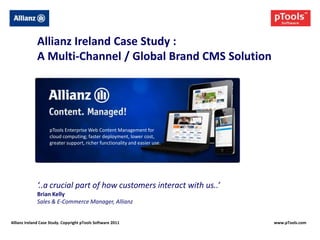 Allianz Ireland Case Study :
              A Multi-Channel / Global Brand CMS Solution




                    pTools Enterprise Web Content Management for
                    cloud computing; faster deployment, lower cost,
                    greater support, richer functionality and easier use.




              ‘..a crucial part of how customers interact with us..’
              Brian Kelly
              Sales & E-Commerce Manager, Allianz


Allianz Ireland Case Study. Copyright pTools Software 2011                  www.pTools.com
 