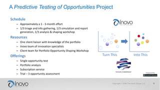 Get in Touch with Us Today to Find out How to…
• Predict the success of you most
important but uncertain horizon 3
opportunities.
• Determine what the causes of
success or failure are.
• Shape the opportunities in ways
that will improve their future.
• Create an analytic innovation
capability at your company.
Copyright © 2017 The Inovo Group LLC 11
Get 10:1 and higher returns
on your investment in PTO
Create an innovation
‘insurance policy’
 