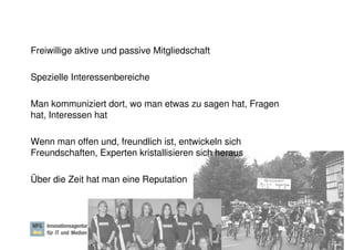 Freiwillige aktive und passive Mitgliedschaft

Spezielle Interessenbereiche

Man kommuniziert dort, wo man etwas zu sagen hat, Fragen
hat, Interessen hat

Wenn man offen und, freundlich ist, entwickeln sich
Freundschaften, Experten kristallisieren sich heraus

Über die Zeit hat man eine Reputation




                                                       Dr. Ute Hillmer, Seite 15
 