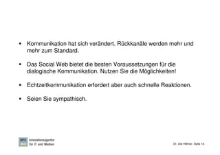Kommunikation hat sich verändert. Rückkanäle werden mehr und
mehr zum Standard.

Das Social Web bietet die besten Voraussetzungen für die
dialogische Kommunikation. Nutzen Sie die Möglichkeiten!

Echtzeitkommunikation erfordert aber auch schnelle Reaktionen.

Seien Sie sympathisch.




                                                       Dr. Ute Hillmer, Seite 16
 