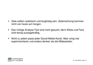Ziele sollten realistisch und langfristig sein. Zielerreichung kommen
nicht von heute auf morgen.

Das richtige Analyse-Tool wird noch gesucht, denn Klicks und Fans
sind wenig aussagekräftig.

Nicht zu jedem passt jeder Social-Media-Kanal. Aber ruhig mal
experimentieren und anders denken als die Mitbewerber.




                                                           Dr. Ute Hillmer, Seite 18
 