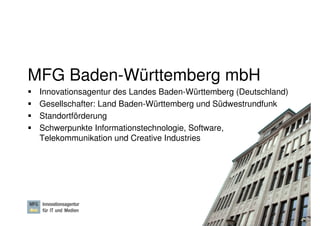 MFG Baden-Württemberg mbH
 Innovationsagentur des Landes Baden-Württemberg (Deutschland)
 Gesellschafter: Land Baden-Württemberg und Südwestrundfunk
 Standortförderung
 Schwerpunkte Informationstechnologie, Software,
 Telekommunikation und Creative Industries




                                                     Dr. Ute Hillmer, Seite 2
 