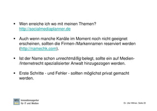 Wen erreiche ich wo mit meinen Themen?
http://socialmediaplanner.de

Auch wenn manche Kanäle im Moment noch nicht geeignet
erscheinen, sollten die Firmen-/Markennamen reserviert werden
(http://namechk.com).

Ist der Name schon unrechtmäßig belegt, sollte ein auf Medien-
/Internetrecht spezialisierter Anwalt hinzugezogen werden.

Erste Schritte - und Fehler - sollten möglichst privat gemacht
werden.




                                                          Dr. Ute Hillmer, Seite 20
 