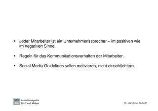 Jeder Mitarbeiter ist ein Unternehmenssprecher – im positiven wie
im negativen Sinne.

Regeln für das Kommunikationsverhalten der Mitarbeiter.

Social Media Guidelines sollen motivieren, nicht einschüchtern.




                                                          Dr. Ute Hillmer, Seite 22
 