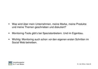Was wird über mein Unternehmen, meine Marke, meine Produkte
und meine Themen geschrieben und diskutiert?

Monitoring-Tools gibt‘s bei Spezialanbietern. Und im Eigenbau.

Wichtig: Monitoring auch schon vor den eigenen ersten Schritten im
Social Web betreiben.




                                                        Dr. Ute Hillmer, Seite 26
 