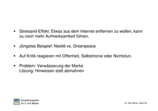 Streisand-Effekt: Etwas aus dem Internet entfernen zu wollen, kann
zu noch mehr Aufmerksamkeit führen.

Jüngstes Beispiel: Nestlé vs. Greenpeace

Auf Kritik reagieren mit Offenheit, Selbstironie oder Nichtstun.

Problem: Verwässerung der Marke
Lösung: Hinweisen statt abmahnen




                                                           Dr. Ute Hillmer, Seite 28
 