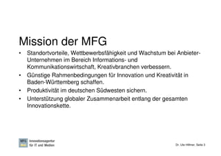 Mission der MFG
•   Standortvorteile, Wettbewerbsfähigkeit und Wachstum bei Anbieter-
    Unternehmen im Bereich Informations- und
    Kommunikationswirtschaft, Kreativbranchen verbessern.
•   Günstige Rahmenbedingungen für Innovation und Kreativität in
    Baden-Württemberg schaffen.
•   Produktivität im deutschen Südwesten sichern.
•   Unterstützung globaler Zusammenarbeit entlang der gesamten
    Innovationskette.




                                                           Dr. Ute Hillmer, Seite 3
 