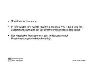 Social Media Newsroom

In ihm werden ihre Kanäle (Twitter, Facebook, YouTube, Flickr etc.)
zusammengeführt und auf der Unternehmenswebsite dargestellt.

Der klassische Pressebereich geht im Newsroom auf,
Pressemeldungen sind dort hinterlegt.




                                                        Dr. Ute Hillmer, Seite 30
 