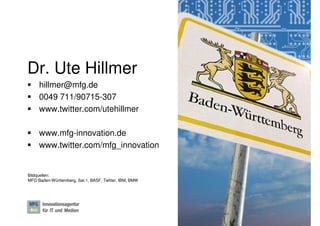 Dr. Ute Hillmer
     hillmer@mfg.de
     0049 711/90715-307
     www.twitter.com/utehillmer

     www.mfg-innovation.de
     www.twitter.com/mfg_innovation


Bildquellen:
MFG Baden-Württemberg, Sat.1, BASF, Twitter, IBM, BMW




                                                        Dr. Ute Hillmer, Seite 32
 