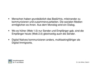 Menschen haben grundsätzlich das Bedürfnis, miteinander zu
kommunizieren und zusammenzuarbeiten. Die sozialen Medien
ermöglichen es ihnen. Aus dem Monolog wird ein Dialog.

Wo es früher (Web 1.0) nur Sender und Empfänger gab, sind die
Empfänger heute (Web 2.0) gleichzeitig auch die Sender.

Digital Natives kommunizieren anders, multitaskingfähiger als
Digital Immigrants.




                                                         Dr. Ute Hillmer, Seite 8
 