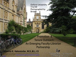 Oxford University
                                                              7/6/09
                                                              Photographed by
                                                              Brenna




                                                           Promotion &
                                                         Tenure Outreach:
                                                   An Emerging Faculty-Librarian
                                                           Partnership
©Brenna K. Helmstutler, M.S.,M.L.I.S
Promotion & Tenure Outreach: An Emerging Faculty-Librarian Partnership by Brenna
Helmstutler is licensed under a Creative Commons Attribution-NoDerivs 3.0 Unported
License.
 