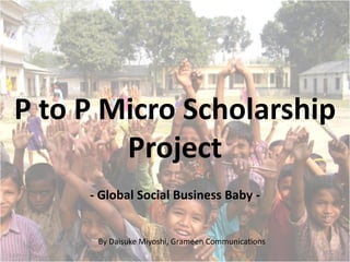 P to P Micro Scholarship
        Project
     - Global Social Business Baby -


      By Daisuke Miyoshi, Grameen Communications
 