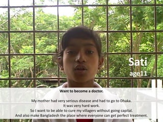 Sati
                                                                 age11

                         Want to become a doctor.

          My mother had very serious disease and had to go to Dhaka.
                             It was very hard work.
         So I want to be able to cure my villagers without going capital.
And also make Bangladesh the place where everyone can get perfect treatment.
 