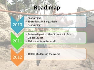 Road map
       • Pilot project
       • 30 students in Bangladesh
2010   • Fundraising


       • Partnership with other Scholarship Fund
       • Global Launch
2011   • 200 students in the world



       • 10,000 students in the world
2012
 