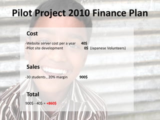 Pilot Project 2010 Finance Plan
   Cost
   -Website server cost per a year   40$
   -Pilot site development            0$ (Japanese Volunteers)



   Sales
   -30 students , 20% margin         900$



   Total
   900$ - 40$ = +860$
 