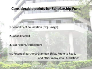 Considerable points for Scholarship Fund



1.Reliability of Foundation (Org. Image)

2.Capability/skill

3.Past Record/track record

c.f. Potential partners: Grameen Shika, Room to Read,
                         and other many small fundations
 