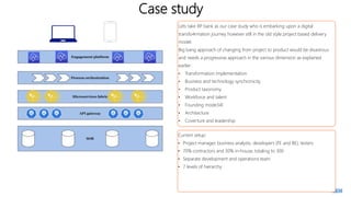 Case study
Lets take RP bank as our case study who is embarking upon a digital
transfo4rmation journey however still in the old style project based delivery
model.
Big bang approach of changing from project to product would be disastrous
and needs a progressive approach in the various dimension as explained
earlier:
• Transformation implementation
• Business and technology synchronicity
• Product taxonomy
• Workforce and talent
• Founding mode34l
• Architecture
• Coverture and leadership
Current setup:
• Project manager, business analysts, developers (FE and BE), testers
• 70% contractors and 30% in-house, totaling to 300
• Separate development and operations team
• 7 levels of hierarchy
 