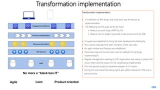 Transformation implementation
Transformation implementation
• A small team of API design and build team was formed as an
experimentation.
• The following are the goals set to the team:
• Reduce account inquiry MIPS by 5%
• Reduce time to deploy new build to test environment by 20%
• A squad was established to bring full stack development philosophy
• The coaches educated the team members of the new roles
• An agile mindset and Devops was established
• These learnings and success were used to replicate for big bang
implementation
• Regular management meeting by CIO organization was setup to preach the
vision, intent and the reason for the model being implemented
• This time period would be anywhere between 9-12 months
• During this time frame the total projects also will be reduced to 10% over a
period of time
No more a “black box IT”
Agile Lean Product oriented
 