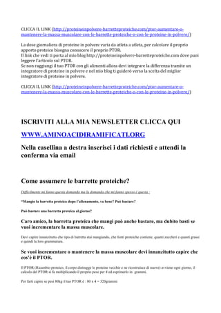 CLICCA IL LINK (http://proteineinpolvere-barretteproteiche.com/ptor-aumentare-o-
mantenere-la-massa-muscolare-con-le-barrette-proteiche-o-con-le-proteine-in-polvere/)

La dose giornaliera di proteine in polvere varia da atleta a atleta, per calcolare il proprio
apporto proteico bisogna conoscere il proprio PTOR.
Il link che vedi ti porta al mio blog http://proteineinpolvere-barretteproteiche.com dove puoi
leggere l'articolo sul PTOR.
Se non raggiungi il tuo PTOR con gli alimenti allora devi integrare la differenza tramite un
integratore di proteine in polvere e nel mio blog ti guiderò verso la scelta del miglior
integratore di proteine in polvere.

CLICCA IL LINK (http://proteineinpolvere-barretteproteiche.com/ptor-aumentare-o-
mantenere-la-massa-muscolare-con-le-barrette-proteiche-o-con-le-proteine-in-polvere/)




ISCRIVITI ALLA MIA NEWSLETTER CLICCA QUI
WWW.AMINOACIDIRAMIFICATI.ORG
Nella casellina a destra inserisci i dati richiesti e attendi la
conferma via email


Come assumere le barrette proteiche?
Difficilmente mi fanno questa domanda ma la domanda che mi fanno spesso è questa :

“Mangio la barretta proteica dopo l’allenamento, va bene? Può bastare?

Può bastare una barretta proteica al giorno?

Caro amico, la barretta proteica che mangi può anche bastare, ma dubito basti se
vuoi incrementare la massa muscolare.
Devi capire innanzitutto che tipo di barretta stai mangiando, che fonti proteiche contiene, quanti zuccheri e quanti grassi
e quindi la loro grammatura.

Se vuoi incrementare o mantenere la massa muscolare devi innanzitutto capire che
cos’è il PTOR.
Il PTOR (Ricambio proteico, il corpo distrugge le proteine vecchie e ne ricostruisce di nuove) avviene ogni giorno, il
calcolo del PTOR si fa moltiplicando il proprio peso per 4 ed esprimerlo in grammi.

Per farti capire se pesi 80kg il tuo PTOR è : 80 x 4 = 320grammi
 