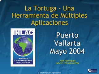 La Tortuga - Una
Herramienta de Múltiples
Aplicaciones

Puerto
Vallarta
Mayo 2004
José Domínguez
ISO/TC 176/IAG & POW

© 2004 Plexus Corporation

 
