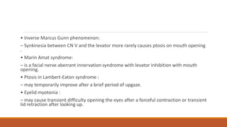 • Inverse Marcus Gunn phenomenon:
– Synkinesia between CN V and the levator more rarely causes ptosis on mouth opening
.
• Marin Amat syndrome:
– is a facial nerve aberrant innervation syndrome with levator inhibition with mouth
opening.
• Ptosis in Lambert-Eaton syndrome :
– may temporarily improve after a brief period of upgaze.
• Eyelid myotonia :
– may cause transient difficulty opening the eyes after a forceful contraction or transient
lid retraction after looking up.
 