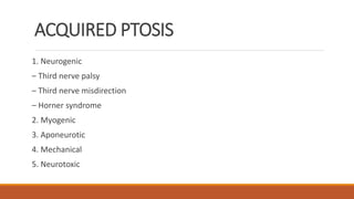 ACQUIRED PTOSIS
1. Neurogenic
– Third nerve palsy
– Third nerve misdirection
– Horner syndrome
2. Myogenic
3. Aponeurotic
4. Mechanical
5. Neurotoxic
 