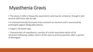 Myasthenia Gravis
• The ptosis in MG is frequently asymmetric and may be unilateral, though it will
tend to shift from side to side
• It characteristically fluctuates from moment to moment and is worsened by
prolonged upgaze (fatiguable ptosis).
• Cogan's lid twitch sign,
– characteristic of myasthenia, consists of a brief overshoot twitch of lid
retraction following sudden return of the eyes to primary position after a period
of downgaze.
 