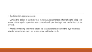 • Curtain sign, seesaw ptosis:
– When the ptosis is asymmetric, the driving discharges attempting to keep the
more ptotic eyelid open are also transmitted, per Hering's law, to the less ptotic
eyelid.
– Manually raising the more ptotic lid causes relaxation and the eye with less
ptosis, sometimes even no ptosis, may suddenly crash.
 