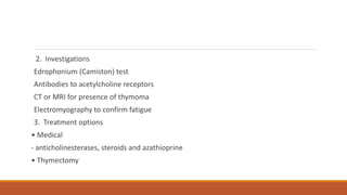 2. Investigations
Edrophonium (Camiston) test
Antibodies to acetylcholine receptors
CT or MRI for presence of thymoma
Electromyography to confirm fatigue
3. Treatment options
• Medical
- anticholinesterases, steroids and azathioprine
• Thymectomy
 