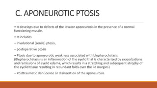C. APONEUROTIC PTOSIS
• It develops due to defects of the levator aponeurosis in the presence of a normal
functioning muscle.
• It includes
– involutional (senile) ptosis,
– postoperative ptosis
• Ptosis due to aponeurotic weakness associated with blepharochalasis
(Blepharochalasis is an inflammation of the eyelid that is characterized by exacerbations
and remissions of eyelid edema, which results in a stretching and subsequent atrophy of
the eyelid tissue resulting in redundant folds over the lid margins)
– Posttraumatic dehiscence or disinsertion of the aponeurosis.
 