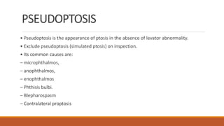 PSEUDOPTOSIS
• Pseudoptosis is the appearance of ptosis in the absence of levator abnormality.
• Exclude pseudoptosis (simulated ptosis) on inspection.
• Its common causes are:
– microphthalmos,
– anophthalmos,
– enophthalmos
– Phthisis bulbi.
– Blepharospasm
– Contralateral proptosis
 