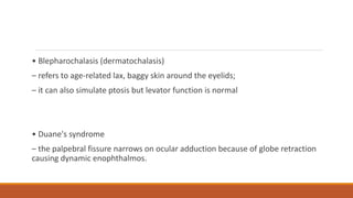 • Blepharochalasis (dermatochalasis)
– refers to age-related lax, baggy skin around the eyelids;
– it can also simulate ptosis but levator function is normal
• Duane's syndrome
– the palpebral fissure narrows on ocular adduction because of globe retraction
causing dynamic enophthalmos.
 