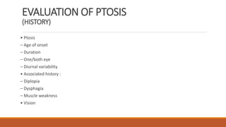 EVALUATION OF PTOSIS
(HISTORY)
• Ptosis
– Age of onset
– Duration
– One/both eye
– Diurnal variability
• Associated history :
– Diplopia
– Dysphagia
– Muscle weakness
• Vision
 