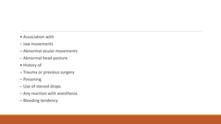 • Association with
– Jaw movements
– Abnormal ocular movements
– Abnormal head posture
• History of
– Trauma or previous surgery
– Poisoning
– Use of steroid drops
– Any reaction with anesthesia
– Bleeding tendency
 