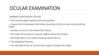 OCULAR EXAMINATION
NORMAL POSITION OF EYELIDS
• The normal upper eyelid in primary position
– crosses the iris between the limbus (junction of the iris and sclera) and the
pupil,
– usually 1 mm to 2 mm below the limbus;
– the lower lid touches or crosses slightly above the limbus.
– Normally there is no sclera showing above the iris.
• The palpebral fissures:
– are normally 9 mm to 12 mm from upper to lower lid margin
 