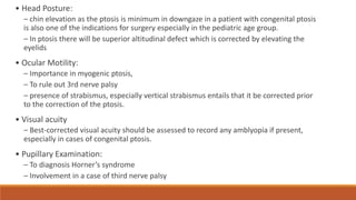 • Head Posture:
– chin elevation as the ptosis is minimum in downgaze in a patient with congenital ptosis
is also one of the indications for surgery especially in the pediatric age group.
– In ptosis there will be superior altitudinal defect which is corrected by elevating the
eyelids
• Ocular Motility:
– Importance in myogenic ptosis,
– To rule out 3rd nerve palsy
– presence of strabismus, especially vertical strabismus entails that it be corrected prior
to the correction of the ptosis.
• Visual acuity
– Best-corrected visual acuity should be assessed to record any amblyopia if present,
especially in cases of congenital ptosis.
• Pupillary Examination:
– To diagnosis Horner’s syndrome
– Involvement in a case of third nerve palsy
 