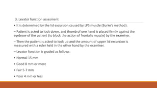 3. Levator function assesment
• It is determined by the lid excursion caused by LPS muscle (Burke’s method).
– Patient is asked to look down, and thumb of one hand is placed firmly against the
eyebrow of the patient (to block the action of frontalis muscle) by the examiner.
– Then the patient is asked to look up and the amount of upper lid excursion is
measured with a ruler held in the other hand by the examiner.
– Levator function is graded as follows:
• Normal 15 mm
• Good 8 mm or more
• Fair 5-7 mm
• Poor 4 mm or less
 