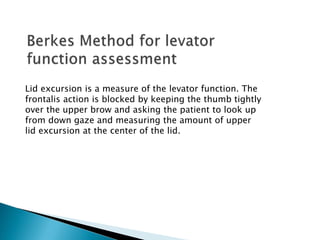 Lid excursion is a measure of the levator function. The
frontalis action is blocked by keeping the thumb tightly
over the upper brow and asking the patient to look up
from down gaze and measuring the amount of upper
lid excursion at the center of the lid.
 