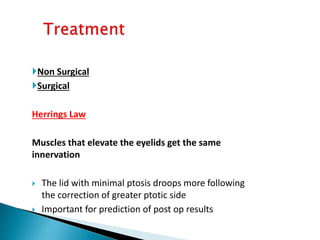 Non Surgical
Surgical
Herrings Law
Muscles that elevate the eyelids get the same
innervation
 The lid with minimal ptosis droops more following
the correction of greater ptotic side
 Important for prediction of post op results
 