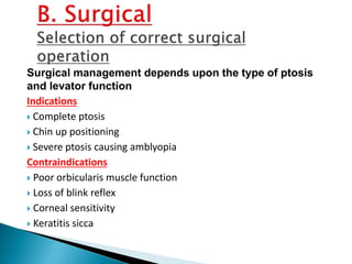 Surgical management depends upon the type of ptosis
and levator function
Indications
 Complete ptosis
 Chin up positioning
 Severe ptosis causing amblyopia
Contraindications
 Poor orbicularis muscle function
 Loss of blink reflex
 Corneal sensitivity
 Keratitis sicca
 