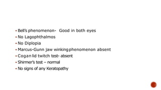  Bell’s phenomenon- Good in both eyes
 No Lagophthalmos
 No Diplopia
 Marcus-Gunn jaw winkingphenomenon absent
 Cogan lid twitch test- absent
 Shirmer’s test – normal
 No signs of any Keratopathy
 
