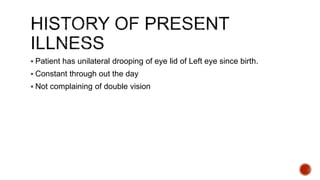  Patient has unilateral drooping of eye lid of Left eye since birth.
 Constant through out the day
 Not complaining of double vision
 