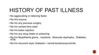  No aggravating or relieving factor
 No H/o trauma
 No h/o any previous surgery
 No h/o contact lens wear
 No h/o botox injection
 No h/o any drug intake or poisoning
 No h/o Myasthenia gravis , myotonia , Muscular dystrophy , Diabetes,
HTN
 No h/o recurrent stye/ chalazion / vernal keratoconjunctivitis
 