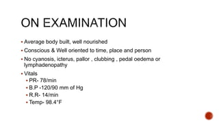  Average body built, well nourished
 Conscious & Well oriented to time, place and person
 No cyanosis, icterus, pallor , clubbing , pedal oedema or
lymphadenopathy
 Vitals
 PR- 78/min
 B.P -120/90 mm of Hg
 R.R- 14/min
 Temp- 98.4°F
 