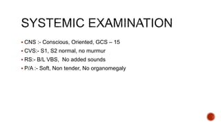  CNS :- Conscious, Oriented, GCS – 15
 CVS:- S1, S2 normal, no murmur
 RS:- B/L VBS, No added sounds
 P/A :- Soft, Non tender, No organomegaly
 
