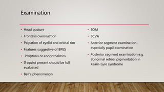 Examination
• Head posture
• Frontalis overreaction
• Palpation of eyelid and orbital rim
• Features suggestive of BPES
• Proptosis or enophthalmos
• If squint present should be full
evaluated
• Bell’s phenomenon
• EOM
• BCVA
• Anterior segment examination-
especially pupil examination
• Posterior segment examination e.g.
abnormal retinal pigmentation in
Kearn-Syre syndrome
 