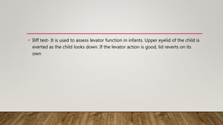 • Iliff test- It is used to assess levator function in infants. Upper eyelid of the child is
everted as the child looks down. If the levator action is good, lid reverts on its
own
 